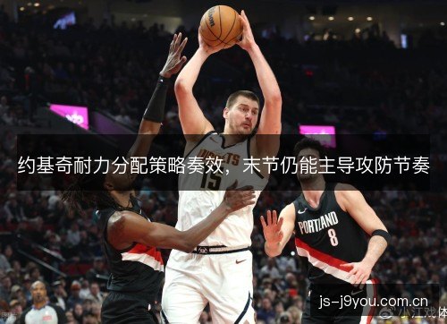 约基奇耐力分配策略奏效,末节仍能主导攻防节奏 约基奇耐力分配策略奏效,末节仍能主导攻防节奏